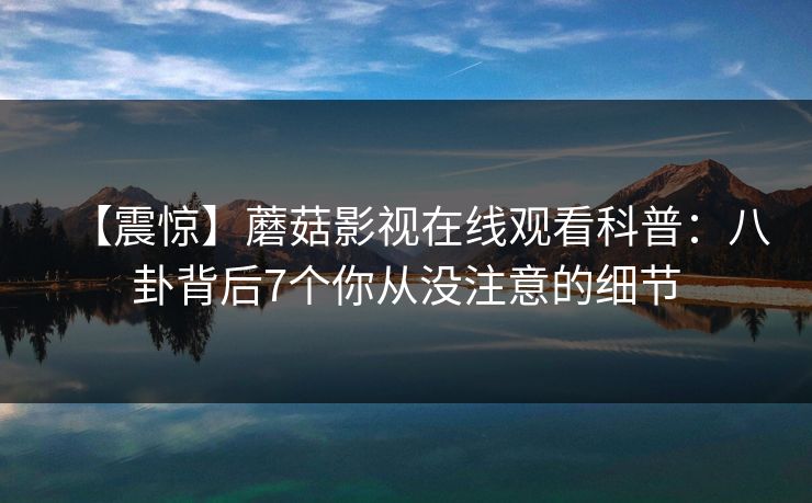 【震惊】蘑菇影视在线观看科普：八卦背后7个你从没注意的细节