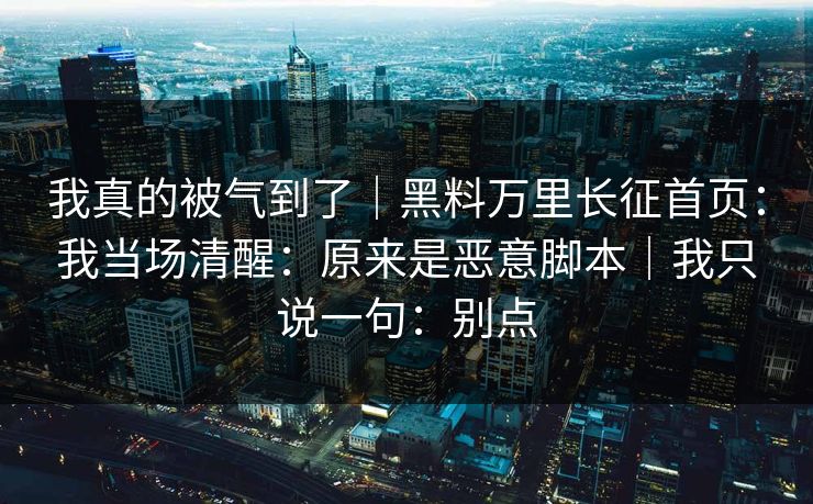 我真的被气到了|黑料万里长征首页:我当场清醒:原来是恶意脚本|我只说一句:别点 我真的被气到了|黑料万里长征首页:我当场清醒:原来是恶意脚本|我只说一句:别点
