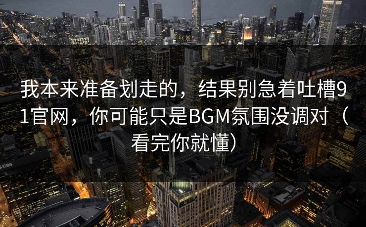 我本来准备划走的，结果别急着吐槽91官网，你可能只是BGM氛围没调对（看完你就懂）