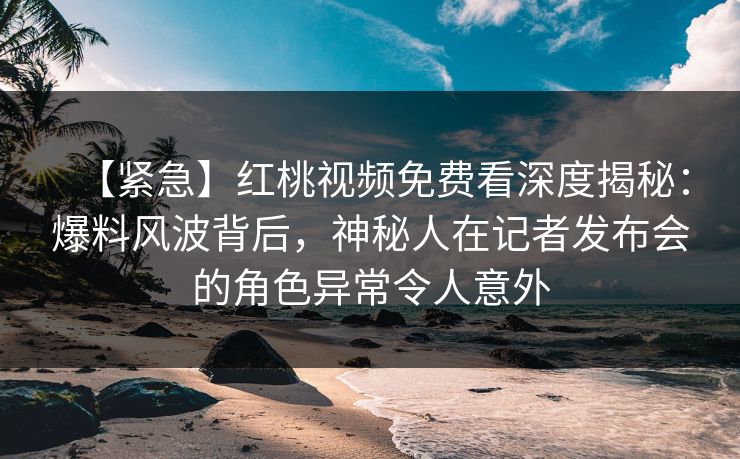 【紧急】红桃视频免费看深度揭秘：爆料风波背后，神秘人在记者发布会的角色异常令人意外