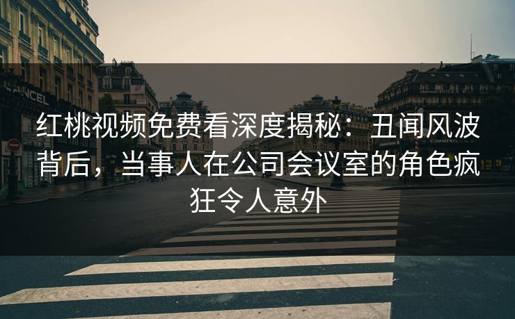 红桃视频免费看深度揭秘:丑闻风波背后,当事人在公司会议室的角色疯狂令人意外