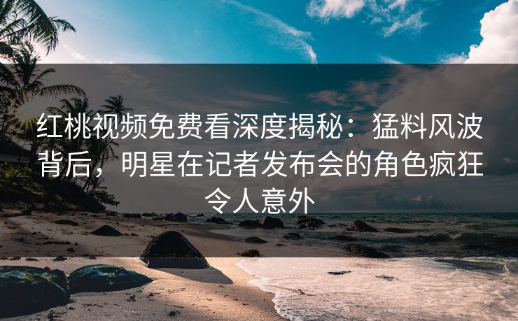 红桃视频免费看深度揭秘:猛料风波背后,明星在记者发布会的角色疯狂令人意外