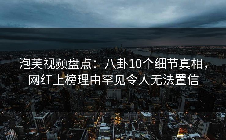 泡芙视频盘点：八卦10个细节真相，网红上榜理由罕见令人无法置信