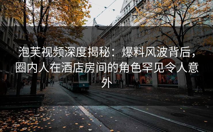 泡芙视频深度揭秘：爆料风波背后，圈内人在酒店房间的角色罕见令人意外