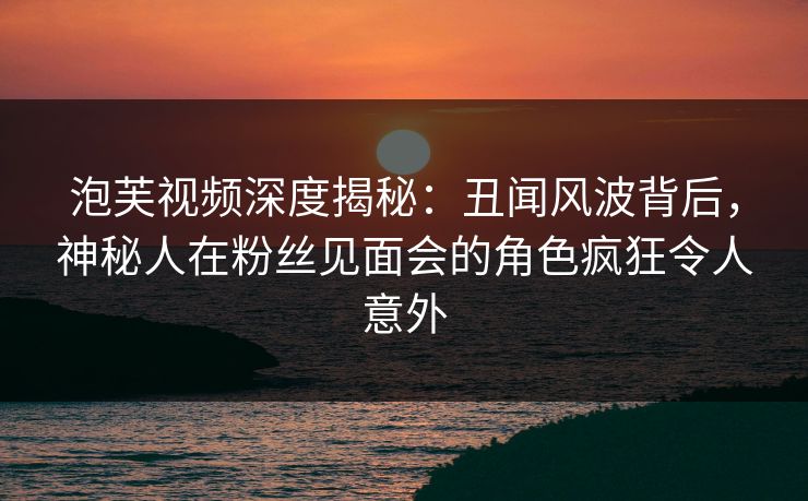 泡芙视频深度揭秘：丑闻风波背后，神秘人在粉丝见面会的角色疯狂令人意外