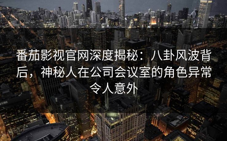 番茄影视官网深度揭秘：八卦风波背后，神秘人在公司会议室的角色异常令人意外
