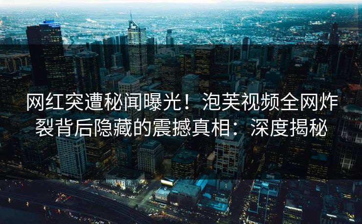 网红突遭秘闻曝光！泡芙视频全网炸裂背后隐藏的震撼真相：深度揭秘