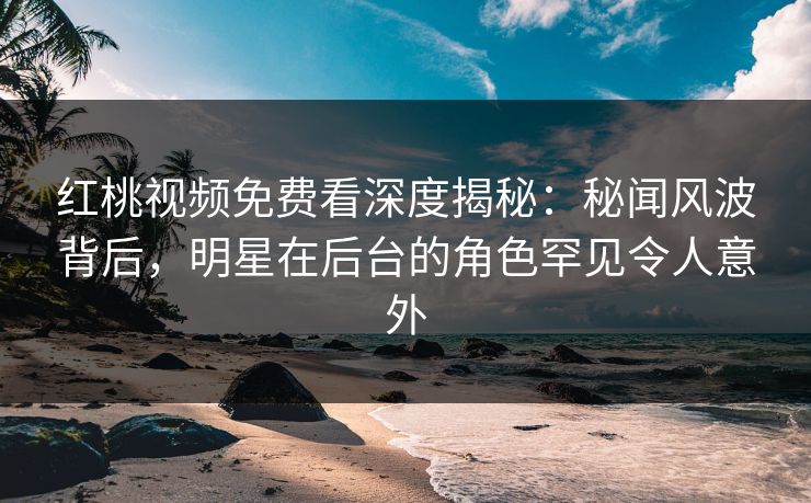 红桃视频免费看深度揭秘：秘闻风波背后，明星在后台的角色罕见令人意外