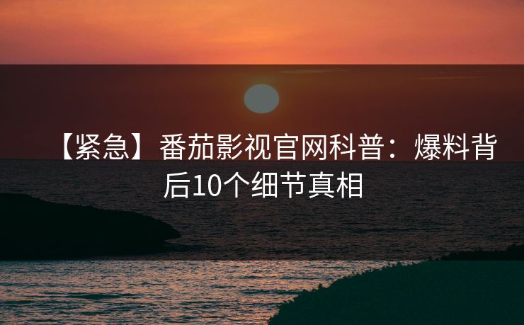 【紧急】番茄影视官网科普：爆料背后10个细节真相