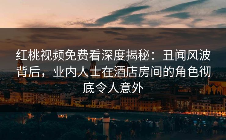 红桃视频免费看深度揭秘：丑闻风波背后，业内人士在酒店房间的角色彻底令人意外