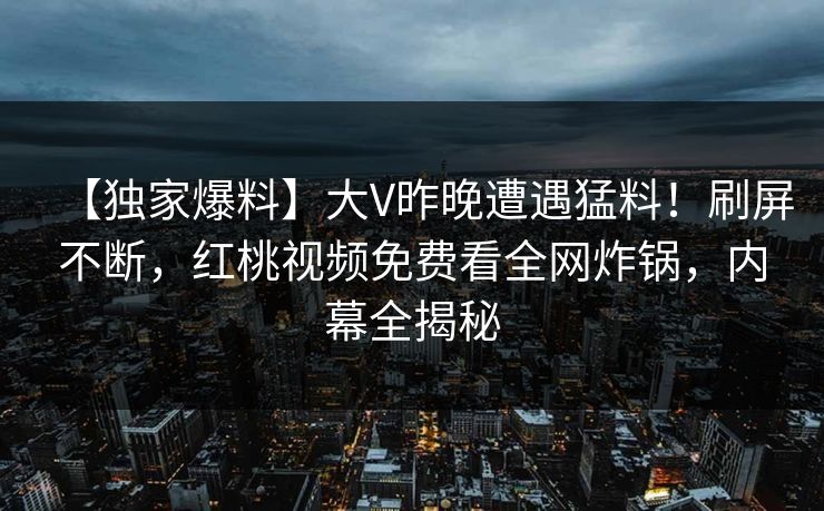 【独家爆料】大V昨晚遭遇猛料！刷屏不断，红桃视频免费看全网炸锅，内幕全揭秘