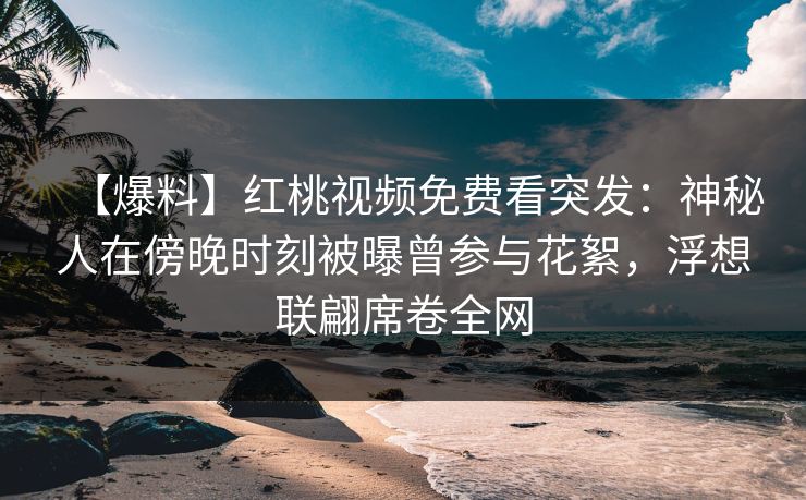 【爆料】红桃视频免费看突发：神秘人在傍晚时刻被曝曾参与花絮，浮想联翩席卷全网