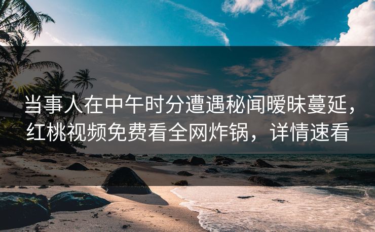 当事人在中午时分遭遇秘闻暧昧蔓延，红桃视频免费看全网炸锅，详情速看