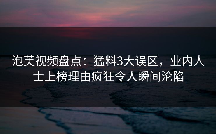 泡芙视频盘点：猛料3大误区，业内人士上榜理由疯狂令人瞬间沦陷