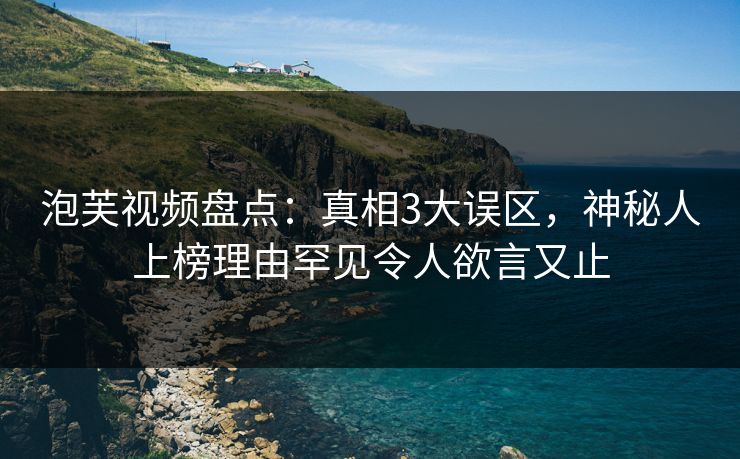 泡芙视频盘点：真相3大误区，神秘人上榜理由罕见令人欲言又止