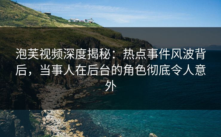 泡芙视频深度揭秘：热点事件风波背后，当事人在后台的角色彻底令人意外
