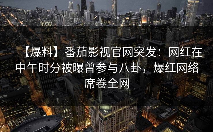 【爆料】番茄影视官网突发：网红在中午时分被曝曾参与八卦，爆红网络席卷全网