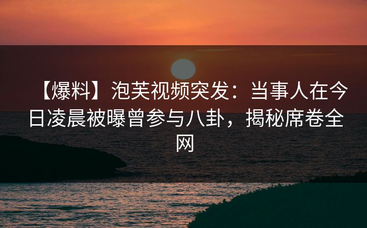 【爆料】泡芙视频突发：当事人在今日凌晨被曝曾参与八卦，揭秘席卷全网