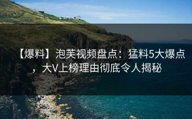 【爆料】泡芙视频盘点：猛料5大爆点，大V上榜理由彻底令人揭秘