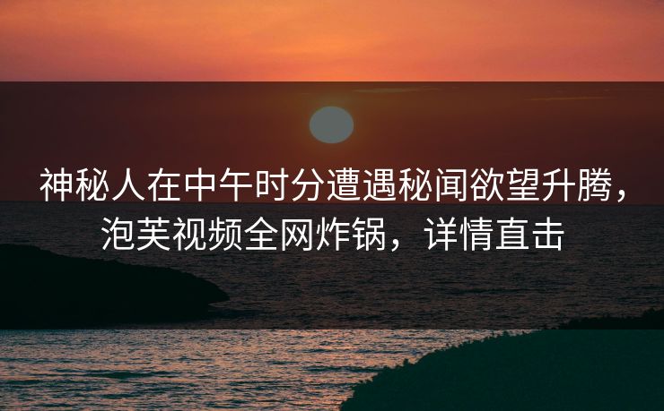 神秘人在中午时分遭遇秘闻欲望升腾，泡芙视频全网炸锅，详情直击