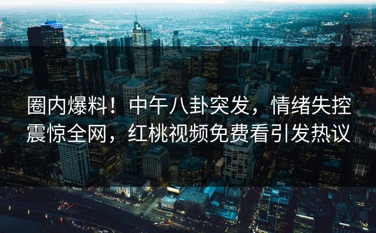 圈内爆料！中午八卦突发，情绪失控震惊全网，红桃视频免费看引发热议