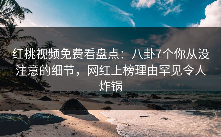 红桃视频免费看盘点：八卦7个你从没注意的细节，网红上榜理由罕见令人炸锅