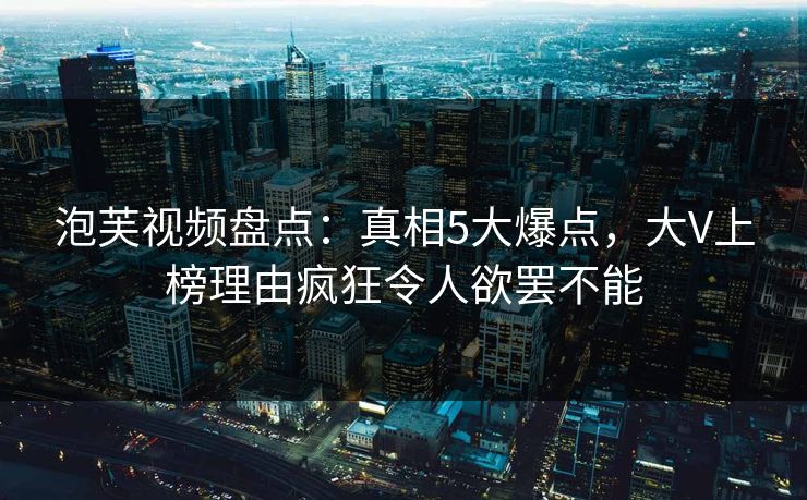 泡芙视频盘点：真相5大爆点，大V上榜理由疯狂令人欲罢不能
