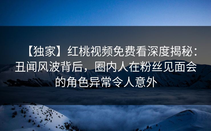 【独家】红桃视频免费看深度揭秘：丑闻风波背后，圈内人在粉丝见面会的角色异常令人意外