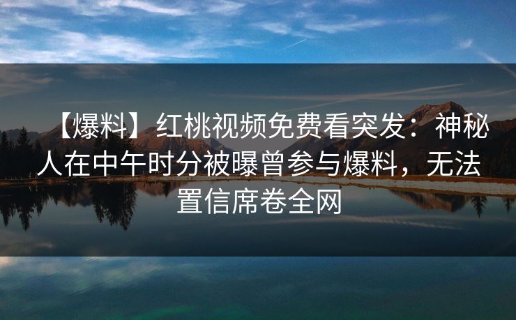 【爆料】红桃视频免费看突发：神秘人在中午时分被曝曾参与爆料，无法置信席卷全网