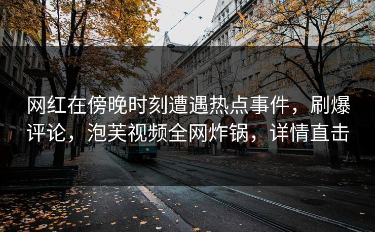 网红在傍晚时刻遭遇热点事件，刷爆评论，泡芙视频全网炸锅，详情直击
