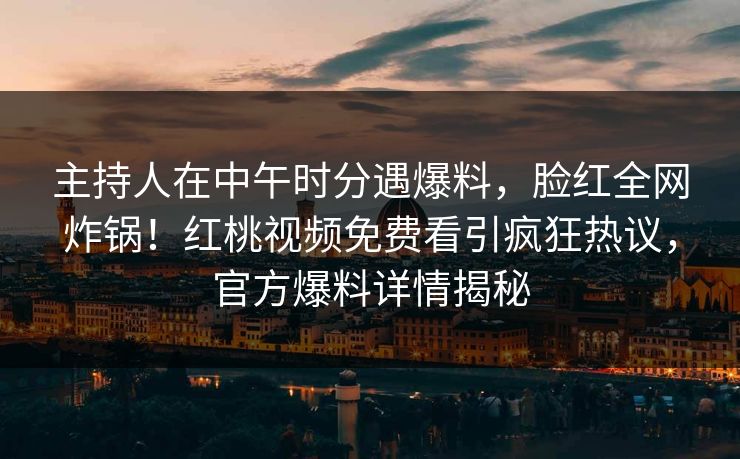 主持人在中午时分遇爆料，脸红全网炸锅！红桃视频免费看引疯狂热议，官方爆料详情揭秘
