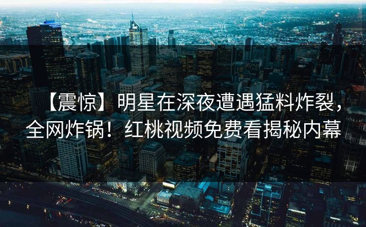 【震惊】明星在深夜遭遇猛料炸裂，全网炸锅！红桃视频免费看揭秘内幕