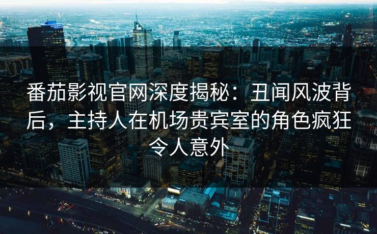 番茄影视官网深度揭秘：丑闻风波背后，主持人在机场贵宾室的角色疯狂令人意外