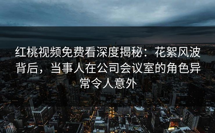 红桃视频免费看深度揭秘：花絮风波背后，当事人在公司会议室的角色异常令人意外
