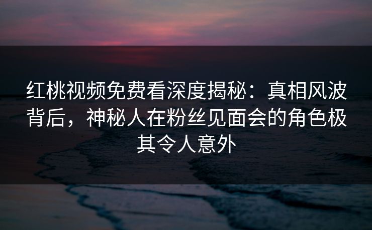 红桃视频免费看深度揭秘：真相风波背后，神秘人在粉丝见面会的角色极其令人意外