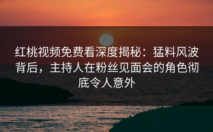 红桃视频免费看深度揭秘：猛料风波背后，主持人在粉丝见面会的角色彻底令人意外
