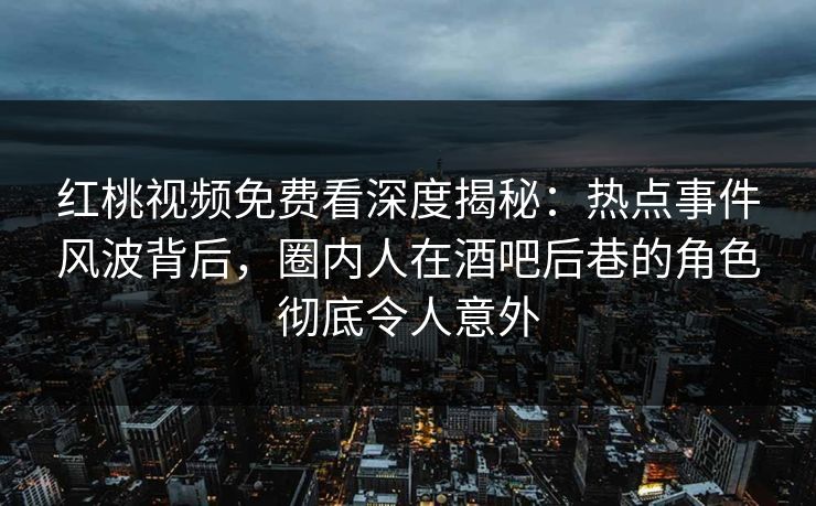 红桃视频免费看深度揭秘：热点事件风波背后，圈内人在酒吧后巷的角色彻底令人意外