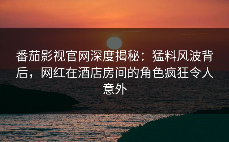 番茄影视官网深度揭秘：猛料风波背后，网红在酒店房间的角色疯狂令人意外