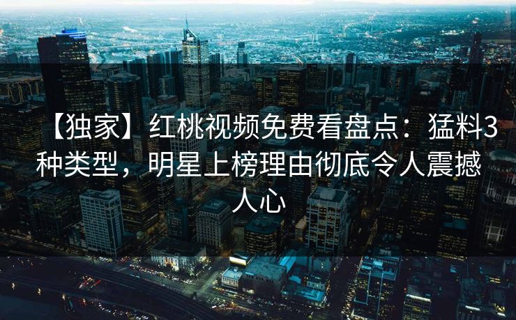 【独家】红桃视频免费看盘点：猛料3种类型，明星上榜理由彻底令人震撼人心