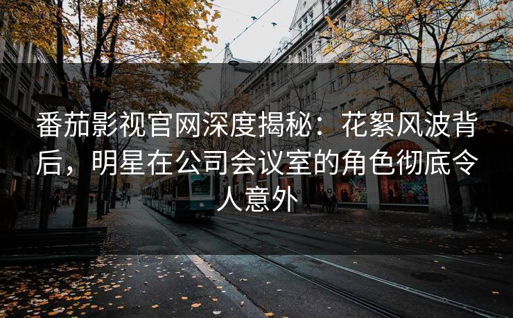 番茄影视官网深度揭秘：花絮风波背后，明星在公司会议室的角色彻底令人意外