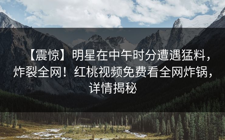 【震惊】明星在中午时分遭遇猛料，炸裂全网！红桃视频免费看全网炸锅，详情揭秘