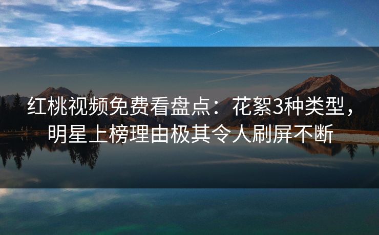 红桃视频免费看盘点：花絮3种类型，明星上榜理由极其令人刷屏不断