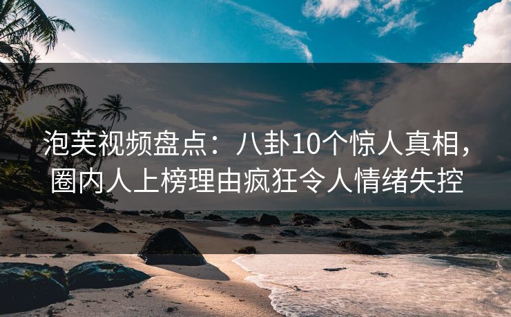 泡芙视频盘点：八卦10个惊人真相，圈内人上榜理由疯狂令人情绪失控