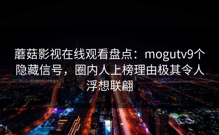 蘑菇影视在线观看盘点：mogutv9个隐藏信号，圈内人上榜理由极其令人浮想联翩