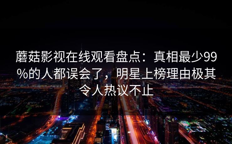 蘑菇影视在线观看盘点：真相最少99%的人都误会了，明星上榜理由极其令人热议不止
