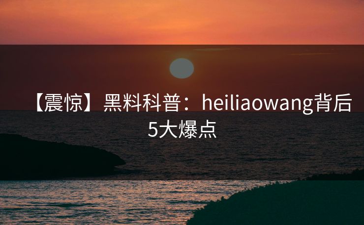 【震惊】黑料科普：heiliaowang背后5大爆点