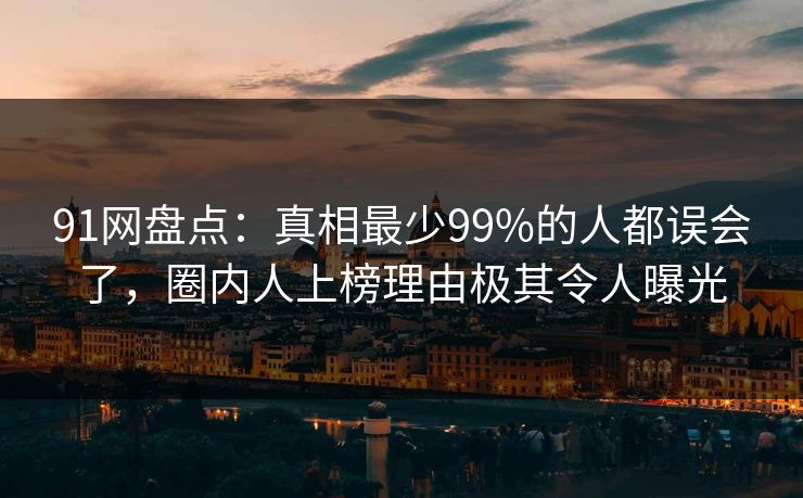 91网盘点：真相最少99%的人都误会了，圈内人上榜理由极其令人曝光
