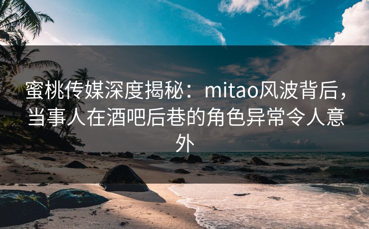 蜜桃传媒深度揭秘：mitao风波背后，当事人在酒吧后巷的角色异常令人意外