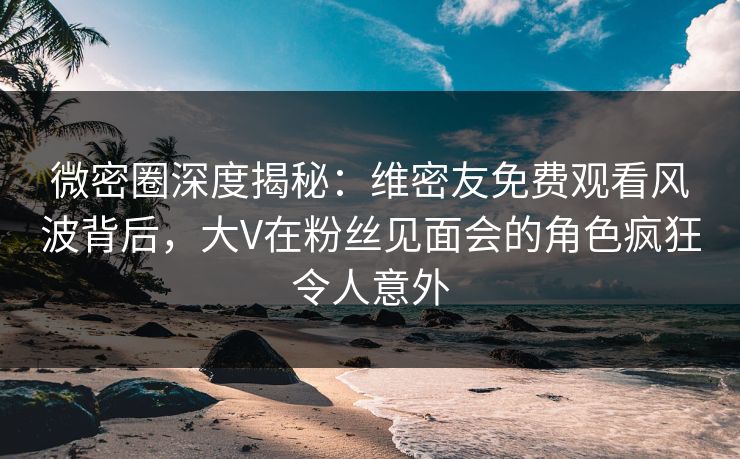 微密圈深度揭秘：维密友免费观看风波背后，大V在粉丝见面会的角色疯狂令人意外