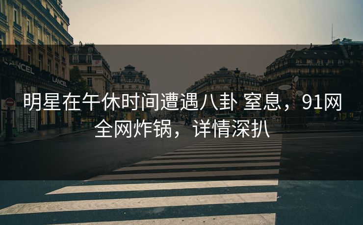 明星在午休时间遭遇八卦 窒息，91网全网炸锅，详情深扒